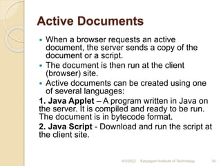 Active Documents
 When a browser requests an active
document, the server sends a copy of the
document or a script.
 The document is then run at the client
(browser) site.
 Active documents can be created using one
of several languages:
1. Java Applet – A program written in Java on
the server. It is compiled and ready to be run.
The document is in bytecode format.
2. Java Script - Download and run the script at
the client site.
4/5/2022 Karpagam Institute of Technology 30
 