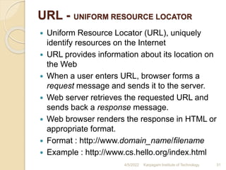 URL - UNIFORM RESOURCE LOCATOR
 Uniform Resource Locator (URL), uniquely
identify resources on the Internet
 URL provides information about its location on
the Web
 When a user enters URL, browser forms a
request message and sends it to the server.
 Web server retrieves the requested URL and
sends back a response message.
 Web browser renders the response in HTML or
appropriate format.
 Format : http://www.domain_name/filename
 Example : http://www.cs.hello.org/index.html
4/5/2022 Karpagam Institute of Technology 31
 