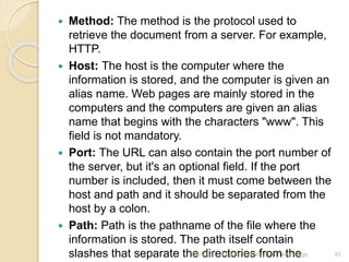  Method: The method is the protocol used to
retrieve the document from a server. For example,
HTTP.
 Host: The host is the computer where the
information is stored, and the computer is given an
alias name. Web pages are mainly stored in the
computers and the computers are given an alias
name that begins with the characters "www". This
field is not mandatory.
 Port: The URL can also contain the port number of
the server, but it's an optional field. If the port
number is included, then it must come between the
host and path and it should be separated from the
host by a colon.
 Path: Path is the pathname of the file where the
information is stored. The path itself contain
slashes that separate the directories from the
4/5/2022 Karpagam Institute of Technology 33
 