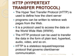 HTTP (HYPERTEXT
TRANSFER PROTOCOL)
 The Hyper Text Transfer Protocol (HTTP) is
used to define how the client server
 programs can be written to retrieve web
pages from the Web.
 It is a protocol used to access the data on
the World Wide Web (WWW).
 The HTTP protocol can be used to transfer
the data in the form of plain text, hypertext,
audio, video, and so on.
 HTTP is a stateless request/response
protocol that governs client/server
communication. 4/5/2022 Karpagam Institute of Technology 35
 