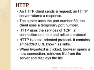 HTTP
 An HTTP client sends a request; an HTTP
server returns a response.
 The server uses the port number 80; the
client uses a temporary port number.
 HTTP uses the services of TCP , a
connection-oriented and reliable protocol.
 HTTP is a text-oriented protocol. It contains
embedded URL known as links.
 When hypertext is clicked, browser opens a
new connection, retrieves file from the
server and displays the file.
4/5/2022 Karpagam Institute of Technology 36
 