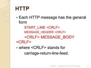 HTTP
 Each HTTP message has the general
form
START_LINE <CRLF>
MESSAGE_HEADER <CRLF>
<CRLF> MESSAGE_BODY
<CRLF>
 where <CRLF> stands for
carriage-return-line-feed.
4/5/2022 Karpagam Institute of Technology 37
 