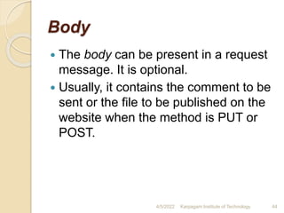 Body
 The body can be present in a request
message. It is optional.
 Usually, it contains the comment to be
sent or the file to be published on the
website when the method is PUT or
POST.
4/5/2022 Karpagam Institute of Technology 44
 
