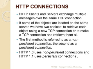 HTTP CONNECTIONS
 HTTP Clients and Servers exchange multiple
messages over the same TCP connection.
 If some of the objects are located on the same
server, we have two choices: to retrieve each
object using a new TCP connection or to make
a TCP connection and retrieve them all.
 The first method is referred to as a non-
persistent connection, the second as a
persistent connection.
 HTTP 1.0 uses non-persistent connections and
HTTP 1.1 uses persistent connections .
4/5/2022 Karpagam Institute of Technology 49
 