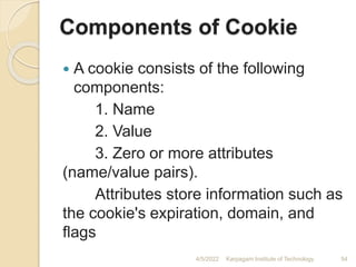 Components of Cookie
 A cookie consists of the following
components:
1. Name
2. Value
3. Zero or more attributes
(name/value pairs).
Attributes store information such as
the cookie's expiration, domain, and
flags
4/5/2022 Karpagam Institute of Technology 54
 