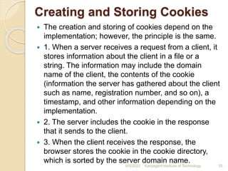Creating and Storing Cookies
 The creation and storing of cookies depend on the
implementation; however, the principle is the same.
 1. When a server receives a request from a client, it
stores information about the client in a file or a
string. The information may include the domain
name of the client, the contents of the cookie
(information the server has gathered about the client
such as name, registration number, and so on), a
timestamp, and other information depending on the
implementation.
 2. The server includes the cookie in the response
that it sends to the client.
 3. When the client receives the response, the
browser stores the cookie in the cookie directory,
which is sorted by the server domain name.
4/5/2022 Karpagam Institute of Technology 55
 