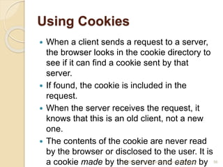 Using Cookies
 When a client sends a request to a server,
the browser looks in the cookie directory to
see if it can find a cookie sent by that
server.
 If found, the cookie is included in the
request.
 When the server receives the request, it
knows that this is an old client, not a new
one.
 The contents of the cookie are never read
by the browser or disclosed to the user. It is
a cookie made by the server and eaten by
4/5/2022 Karpagam Institute of Technology 56
 