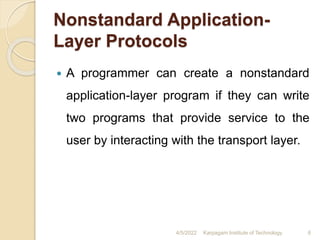 Nonstandard Application-
Layer Protocols
 A programmer can create a nonstandard
application-layer program if they can write
two programs that provide service to the
user by interacting with the transport layer.
4/5/2022 Karpagam Institute of Technology 6
 