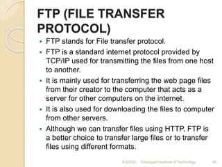 FTP (FILE TRANSFER
PROTOCOL)
 FTP stands for File transfer protocol.
 FTP is a standard internet protocol provided by
TCP/IP used for transmitting the files from one host
to another.
 It is mainly used for transferring the web page files
from their creator to the computer that acts as a
server for other computers on the internet.
 It is also used for downloading the files to computer
from other servers.
 Although we can transfer files using HTTP, FTP is
a better choice to transfer large files or to transfer
files using different formats.
4/5/2022 Karpagam Institute of Technology 60
 