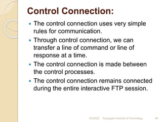 Control Connection:
 The control connection uses very simple
rules for communication.
 Through control connection, we can
transfer a line of command or line of
response at a time.
 The control connection is made between
the control processes.
 The control connection remains connected
during the entire interactive FTP session.
4/5/2022 Karpagam Institute of Technology 66
 