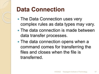 Data Connection
 The Data Connection uses very
complex rules as data types may vary.
 The data connection is made between
data transfer processes.
 The data connection opens when a
command comes for transferring the
files and closes when the file is
transferred.
4/5/2022 Karpagam Institute of Technology 67
 