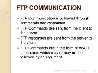 FTP COMMUNICATION
 FTP Communication is achieved through
commands and responses.
 FTP Commands are sent from the client to
the server
 FTP responses are sent from the server to
the client.
 FTP Commands are in the form of ASCII
uppercase, which may or may not be
followed by an argument.
4/5/2022 Karpagam Institute of Technology 68
 