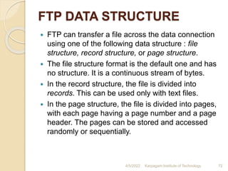 FTP DATA STRUCTURE
 FTP can transfer a file across the data connection
using one of the following data structure : file
structure, record structure, or page structure.
 The file structure format is the default one and has
no structure. It is a continuous stream of bytes.
 In the record structure, the file is divided into
records. This can be used only with text files.
 In the page structure, the file is divided into pages,
with each page having a page number and a page
header. The pages can be stored and accessed
randomly or sequentially.
4/5/2022 Karpagam Institute of Technology 72
 