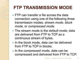 FTP TRANSMISSION MODE
 FTP can transfer a file across the data
connection using one of the following three
transmission modes: stream mode, block
mode, or compressed mode.
 The stream mode is the default mode; data
are delivered from FTP to TCP as a
continuous stream of bytes.
 In the block mode, data can be delivered
from FTP to TCP in blocks.
 In the compressed mode, data can be
compressed and delivered from FTP to TCP.
4/5/2022 Karpagam Institute of Technology 73
 