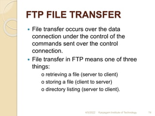 FTP FILE TRANSFER
 File transfer occurs over the data
connection under the control of the
commands sent over the control
connection.
 File transfer in FTP means one of three
things:
o retrieving a file (server to client)
o storing a file (client to server)
o directory listing (server to client).
4/5/2022 Karpagam Institute of Technology 74
 