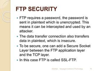 FTP SECURITY
 FTP requires a password, the password is
sent in plaintext which is unencrypted. This
means it can be intercepted and used by an
attacker.
 The data transfer connection also transfers
data in plaintext, which is insecure.
 To be secure, one can add a Secure Socket
Layer between the FTP application layer
and the TCP layer.
 In this case FTP is called SSL-FTP.
4/5/2022 Karpagam Institute of Technology 75
 