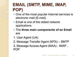EMAIL (SMTP, MIME, IMAP,
POP)
 One of the most popular Internet services is
electronic mail (E-mail).
 Email is one of the oldest network
applications.
 The three main components of an Email
are
1. User Agent (UA)
2. Message Transfer Agent (MTA) – SMTP
3. Message Access Agent (MAA) - IMAP ,
POP
4/5/2022 Karpagam Institute of Technology 76
 