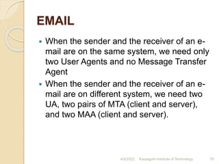 EMAIL
 When the sender and the receiver of an e-
mail are on the same system, we need only
two User Agents and no Message Transfer
Agent
 When the sender and the receiver of an e-
mail are on different system, we need two
UA, two pairs of MTA (client and server),
and two MAA (client and server).
4/5/2022 Karpagam Institute of Technology 78
 