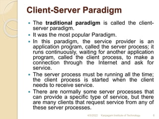 Client-Server Paradigm
 The traditional paradigm is called the client-
server paradigm.
 It was the most popular Paradigm.
 In this paradigm, the service provider is an
application program, called the server process; it
runs continuously, waiting for another application
program, called the client process, to make a
connection through the Internet and ask for
service.
 The server process must be running all the time;
the client process is started when the client
needs to receive service.
 There are normally some server processes that
can provide a specific type of service, but there
are many clients that request service from any of
these server processes.
4/5/2022 Karpagam Institute of Technology 8
 