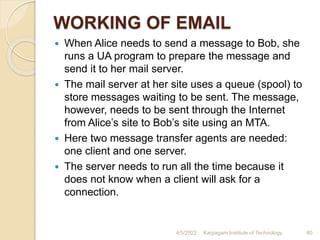 WORKING OF EMAIL
 When Alice needs to send a message to Bob, she
runs a UA program to prepare the message and
send it to her mail server.
 The mail server at her site uses a queue (spool) to
store messages waiting to be sent. The message,
however, needs to be sent through the Internet
from Alice’s site to Bob’s site using an MTA.
 Here two message transfer agents are needed:
one client and one server.
 The server needs to run all the time because it
does not know when a client will ask for a
connection.
4/5/2022 Karpagam Institute of Technology 80
 