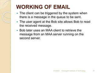 WORKING OF EMAIL
 The client can be triggered by the system when
there is a message in the queue to be sent.
 The user agent at the Bob site allows Bob to read
the received message.
 Bob later uses an MAA client to retrieve the
message from an MAA server running on the
second server.
4/5/2022 Karpagam Institute of Technology 81
 