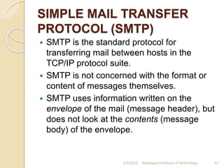 SIMPLE MAIL TRANSFER
PROTOCOL (SMTP)
 SMTP is the standard protocol for
transferring mail between hosts in the
TCP/IP protocol suite.
 SMTP is not concerned with the format or
content of messages themselves.
 SMTP uses information written on the
envelope of the mail (message header), but
does not look at the contents (message
body) of the envelope.
4/5/2022 Karpagam Institute of Technology 87
 