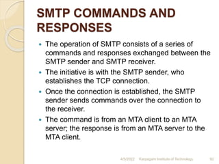 SMTP COMMANDS AND
RESPONSES
 The operation of SMTP consists of a series of
commands and responses exchanged between the
SMTP sender and SMTP receiver.
 The initiative is with the SMTP sender, who
establishes the TCP connection.
 Once the connection is established, the SMTP
sender sends commands over the connection to
the receiver.
 The command is from an MTA client to an MTA
server; the response is from an MTA server to the
MTA client.
4/5/2022 Karpagam Institute of Technology 92
 