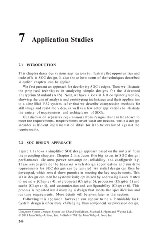 7 Application Studies
7.1 INTRODUCTION
This chapter describes various applications to illustrate the opportunities and
trade-offs in SOC design. It also shows how some of the techniques described
in earlier chapters can be applied.
We first present an approach for developing SOC designs. Then we illustrate
the proposed techniques in analyzing simple designs for the Advanced
Encryption Standard (AES). Next, we have a look at 3-D computer graphics,
showing the use of analysis and prototyping techniques and their application
to a simplified PS2 system. After that we describe compression methods for
still image and real-time video, as well as a few other applications to illustrate
the variety of requirements and architectures of SOCs.
Our discussion separates requirements from designs that can be shown to
meet the requirements. Requirements cover what are needed, while a design
includes sufficient imple mentation detail for it to be evaluated against the
requirements.
7.2 SOC DESIGN APPROACH
Figure 7.1 shows a simplified SOC design approach based on the material from
the preceding chapters. Chapter 2 introduces five big issues in SOC design:
performance, die area, power consumption, reliability, and configurability.
These issues provide the basis on which design specification and run -time
requirements for SOC designs can be captured. An initial design can then be
developed, which would show promise in meeting the key requirements. This
initial design can then be systematically optimized by addressing issues related
to me mory (Chapter 4), interconnect (Chapter 5), processor (Chapter 3) and
cache (Chapter 4), and customization and configurability (Chapter 6). This
process is repeated until reaching a design that meets the specification and
run-time requirements. More details will be given later in this section.
Following this approach, however, can appear to be a formidable task.
System design is often more challenging than component or processor design,
Computer System Design: System-on-Chip, First Edition. Michael J. Flynn and Wayne Luk.
© 2011 John Wiley & Sons, Inc. Published 2011 by John Wiley & Sons, Inc.
246
 