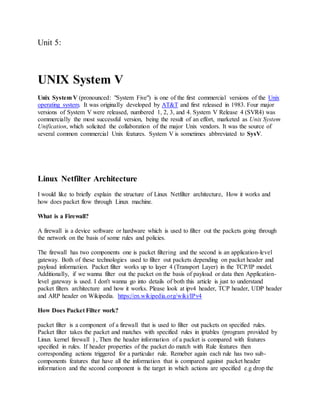 Unit 5:
UNIX System V
Unix System V (pronounced: "System Five") is one of the first commercial versions of the Unix
operating system. It was originally developed by AT&T and first released in 1983. Four major
versions of System V were released, numbered 1, 2, 3, and 4. System V Release 4 (SVR4) was
commercially the most successful version, being the result of an effort, marketed as Unix System
Unification, which solicited the collaboration of the major Unix vendors. It was the source of
several common commercial Unix features. System V is sometimes abbreviated to SysV.
Linux Netfilter Architecture
I would like to briefly explain the structure of Linux Netfilter architecture, How it works and
how does packet flow through Linux machine.
What is a Firewall?
A firewall is a device software or hardware which is used to filter out the packets going through
the network on the basis of some rules and policies.
The firewall has two components one is packet filtering and the second is an application-level
gateway. Both of these technologies used to filter out packets depending on packet header and
payload information. Packet filter works up to layer 4 (Transport Layer) in the TCP/IP model.
Additionally, if we wanna filter out the packet on the basis of payload or data then Application-
level gateway is used. I don't wanna go into details of both this article is just to understand
packet filters architecture and how it works. Please look at ipv4 header, TCP header, UDP header
and ARP header on Wikipedia. https://en.wikipedia.org/wiki/IPv4
How Does Packet Filter work?
packet filter is a component of a firewall that is used to filter out packets on specified rules.
Packet filter takes the packet and matches with specified rules in iptables (program provided by
Linux kernel firewall ) , Then the header information of a packet is compared with features
specified in rules. If header properties of the packet do match with Rule features then
corresponding actions triggered for a particular rule. Remeber again each rule has two sub-
components features that have all the information that is compared against packet header
information and the second component is the target in which actions are specified e.g drop the
 