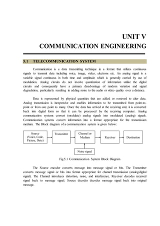UNIT V
COMMUNICATION ENGINEERING
5.1 TELECOMMUNICATION SYSTEM
Communication is a data transmitting technique in a format that utilizes continuous
signals to transmit data including voice, image, video, electrons etc. An analog signal is a
variable signal continuous in both time and amplitude which is generally carried by use of
modulation. Analog circuits do not involve quantization of information unlike the digital
circuits and consequently have a primary disadvantage of random variation and signal
degradation, particularly resulting in adding noise to the audio or video quality over a distance.
Data is represented by physical quantities that are added or removed to alter data.
Analog transmission is inexpensive and enables information to be transmitted from point-to-
point or from one point to many. Once the data has arrived at the receiving end, it is converted
back into digital form so that it can be processed by the receiving computer. Analog
communication systems convert (modulate) analog signals into modulated (analog) signals.
Communication systems convert information into a format appropriate for the transmission
medium. The Block diagram of a communication system is given below:
Fig.5.1 Communication System Block Diagram
The Source encoder converts message into message signal or bits. The Transmitter
converts message signal or bits into format appropriate for channel transmission (analog/digital
signal). The Channel introduces distortion, noise, and interference. Receiver decodes received
signal back to message signal. Source decoder decodes message signal back into original
message.
Source
(Voice, Code,
Picture, Data)
Transmitter Channel or
Medium Destination
Receiver
Noise signal
 