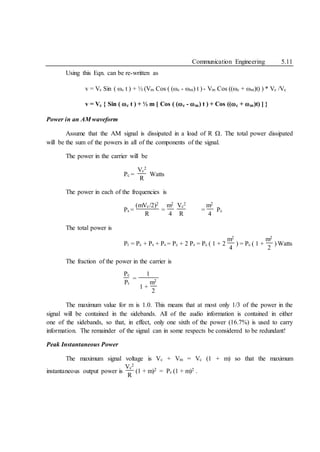 Communication Engineering 5.11
Using this Eqn. can be re-written as
v = Vc Sin ( c t ) + ½ (Vm Cos ( (c - m) t ) - Vm Cos ((c + m)t) ) * Vc /Vc
v = Vc { Sin ( c t ) + ½ m [ Cos ( (c - m) t ) + Cos ((c + m)t) ] }
Power in an AM waveform
Assume that the AM signal is dissipated in a load of R . The total power dissipated
will be the sum of the powers in all of the components of the signal.
The power in the carrier will be
Pc =
Vc
2
R
Watts
The power in each of the frequencies is
Ps =
(mVc/2)2
R
=
m2
4
Vc
2
R
=
m2
4
Pc
The total power is
Pt = Pc + Ps + Ps = Pc + 2 Ps = Pc ( 1 + 2
m2
4
) = Pc ( 1 +
m2
2
) Watts
The fraction of the power in the carrier is
Pc
Pt
=
1
1 +
m2
2
The maximum value for m is 1.0. This means that at most only 1/3 of the power in the
signal will be contained in the sidebands. All of the audio information is contained in either
one of the sidebands, so that, in effect, only one sixth of the power (16.7%) is used to carry
information. The remainder of the signal can in some respects be considered to be redundant!
Peak Instantaneous Power
The maximum signal voltage is Vc + Vm = Vc (1 + m) so that the maximum
instantaneous output power is
Vc
2
R
(1 + m)2 = Pc (1 + m)2 .
 