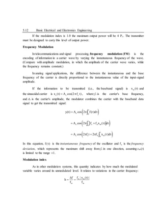 5.12 Basic Electrical and Electronics Engineering
If the modulation index is 1.0 the maximum output power will be 4 Pc. The transmitter
must be designed to carry this level of output power.
Frequency Modulation
In telecommunications and signal processing, frequency modulation (FM) is the
encoding of information in a carrier wave by varying the instantaneous frequency of the wave.
(Compare with amplitude modulation, in which the amplitude of the carrier wave varies, while
the frequency remains constant.)
In analog signal applications, the difference between the instantaneous and the base
frequency of the carrier is directly proportional to the instantaneous value of the input-signal
amplitude.
If the information to be transmitted (i.e., the baseband signal) is m
x (t) and
the sinusoidal carrier is c c c
x (t) A cos(2 f t)
  , where fc is the carrier's base frequency,
and Ac is the carrier's amplitude, the modulator combines the carrier with the baseband data
signal to get the transmitted signal:
 
t
c 0
y(t) A cos 2 f( )d
   

 
 
t
c c m
0
A cos 2 f f x ( ) d

    

 
t
c c m
0
A cos 2 f t 2 f x ( )d

     

In this equation, f ( )
 is the instantaneous frequency of the oscillator and f is the frequency
deviation, which represents the maximum shift away from fc in one direction, assuming xm(t)
is limited to the range ±1.
Modulation index
As in other modulation systems, this quantity indicates by how much the modulated
variable varies around its unmodulated level. It relates to variations in the carrier frequency:
m
m m
f | x (t) |
f
h
f f


 
 