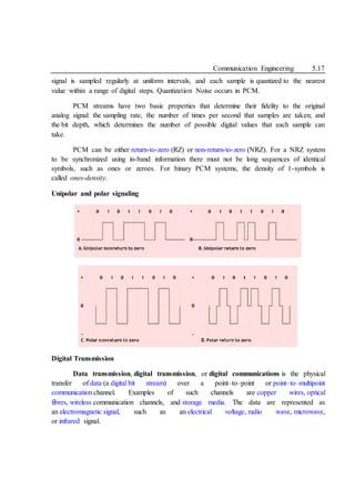 Communication Engineering 5.17
signal is sampled regularly at uniform intervals, and each sample is quantized to the nearest
value within a range of digital steps. Quantization Noise occurs in PCM.
PCM streams have two basic properties that determine their fidelity to the original
analog signal: the sampling rate, the number of times per second that samples are taken; and
the bit depth, which determines the number of possible digital values that each sample can
take.
PCM can be either return-to-zero (RZ) or non-return-to-zero (NRZ). For a NRZ system
to be synchronized using in-band information there must not be long sequences of identical
symbols, such as ones or zeroes. For binary PCM systems, the density of 1-symbols is
called ones-density.
Unipolar and polar signaling
Digital Transmission
Data transmission, digital transmission, or digital communications is the physical
transfer of data (a digital bit stream) over a point–to–point or point–to–multipoint
communication channel. Examples of such channels are copper wires, optical
fibres, wireless communication channels, and storage media. The data are represented as
an electromagnetic signal, such as an electrical voltage, radio wave, microwave,
or infrared signal.
 