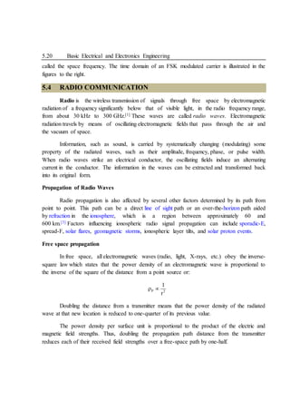 5.20 Basic Electrical and Electronics Engineering
called the space frequency. The time domain of an FSK modulated carrier is illustrated in the
figures to the right.
5.4 RADIO COMMUNICATION
Radio is the wireless transmission of signals through free space by electromagnetic
radiation of a frequency significantly below that of visible light, in the radio frequency range,
from about 30 kHz to 300 GHz.[1] These waves are called radio waves. Electromagnetic
radiation travels by means of oscillating electromagnetic fields that pass through the air and
the vacuum of space.
Information, such as sound, is carried by systematically changing (modulating) some
property of the radiated waves, such as their amplitude, frequency, phase, or pulse width.
When radio waves strike an electrical conductor, the oscillating fields induce an alternating
current in the conductor. The information in the waves can be extracted and transformed back
into its original form.
Propagation of Radio Waves
Radio propagation is also affected by several other factors determined by its path from
point to point. This path can be a direct line of sight path or an over-the-horizon path aided
by refraction in the ionosphere, which is a region between approximately 60 and
600 km.[3] Factors influencing ionospheric radio signal propagation can include sporadic-E,
spread-F, solar flares, geomagnetic storms, ionospheric layer tilts, and solar proton events.
Free space propagation
In free space, all electromagnetic waves (radio, light, X-rays, etc.) obey the inverse-
square law which states that the power density of an electromagnetic wave is proportional to
the inverse of the square of the distance from a point source or:
P 2
1
r
 
Doubling the distance from a transmitter means that the power density of the radiated
wave at that new location is reduced to one-quarter of its previous value.
The power density per surface unit is proportional to the product of the electric and
magnetic field strengths. Thus, doubling the propagation path distance from the transmitter
reduces each of their received field strengths over a free-space path by one-half.
 