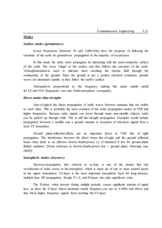 Communication Engineering 5.21
Modes
Surface modes (groundwave)
Lower frequencies (between 30 and 3,000 kHz) have the property of following the
curvature of the earth via groundwave propagation in the majority of occurrences.
In this mode the radio wave propagates by interacting with the semi-conductive surface
of the earth. The wave "clings" to the surface and thus follows the curvature of the earth.
Verticalpolarization is used to alleviate short circuiting the electric field through the
conductivity of the ground. Since the ground is not a perfect electrical conductor, ground
waves are attenuated rapidly as they follow the earth’s surface.
Attenuation is proportional to the frequency making this mode mainly useful
for LF and VLF frequencies (see also Earth-ionosphere waveguide).
Direct modes (line-of-sight)
Line-of-sight is the direct propagation of radio waves between antennas that are visible
to each other. This is probably the most common of the radio propagation modes at VHF and
higher frequencies. Because radio signals can travel through many non-metallic objects, radio
can be picked up through walls. This is still line-of-sight propagation. Examples would include
propagation between a satellite and a ground antenna or reception of television signals from a
local TV transmitter.
Ground plane reflection effects are an important factor in VHF line of sight
propagation. The interference between the direct beam line-of-sight and the ground reflected
beam often leads to an effective inverse-fourth-power i.e. (1/distance)^4 law for ground-plane
limited radiation. [Need reference to inverse-fourth-power law + ground plane. Drawings may
clarify]
Ionospheric modes (skywave)
Skywave propagation, also referred to as skip, is any of the modes that rely
on refraction of radio waves in the ionosphere, which is made up of one or more ionized layers
in the upper atmosphere. F2-layer is the most important ionospheric layer for long-distance,
multiple-hop HF propagation, though F1, E, and D-layers also play significant roles.
The D-layer, when present during sunlight periods, causes significant amount of signal
loss, as does the E-layer whose maximum usable frequency can rise to 4 MHz and above and
thus block higher frequency signals from reaching the F2-layer.
 
