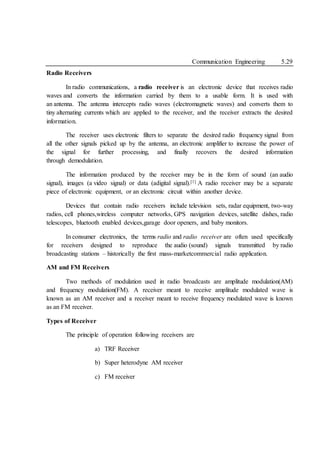 Communication Engineering 5.29
Radio Receivers
In radio communications, a radio receiver is an electronic device that receives radio
waves and converts the information carried by them to a usable form. It is used with
an antenna. The antenna intercepts radio waves (electromagnetic waves) and converts them to
tiny alternating currents which are applied to the receiver, and the receiver extracts the desired
information.
The receiver uses electronic filters to separate the desired radio frequency signal from
all the other signals picked up by the antenna, an electronic amplifier to increase the power of
the signal for further processing, and finally recovers the desired information
through demodulation.
The information produced by the receiver may be in the form of sound (an audio
signal), images (a video signal) or data (adigital signal).[1] A radio receiver may be a separate
piece of electronic equipment, or an electronic circuit within another device.
Devices that contain radio receivers include television sets, radar equipment, two-way
radios, cell phones,wireless computer networks, GPS navigation devices, satellite dishes, radio
telescopes, bluetooth enabled devices,garage door openers, and baby monitors.
In consumer electronics, the terms radio and radio receiver are often used specifically
for receivers designed to reproduce the audio (sound) signals transmitted by radio
broadcasting stations – historically the first mass-marketcommercial radio application.
AM and FM Receivers
Two methods of modulation used in radio broadcasts are amplitude modulation(AM)
and frequency modulation(FM). A receiver meant to receive amplitude modulated wave is
known as an AM receiver and a receiver meant to receive frequency modulated wave is known
as an FM receiver.
Types of Receiver
The principle of operation following receivers are
a) TRF Receiver
b) Super heterodyne AM receiver
c) FM receiver
 