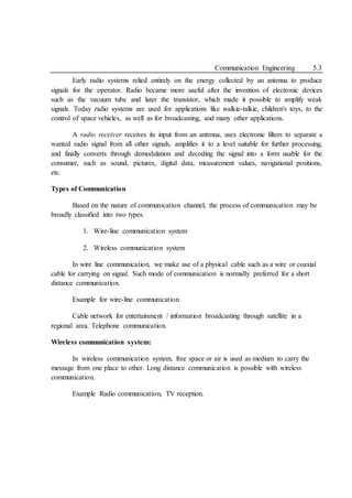 Communication Engineering 5.3
Early radio systems relied entirely on the energy collected by an antenna to produce
signals for the operator. Radio became more useful after the invention of electronic devices
such as the vacuum tube and later the transistor, which made it possible to amplify weak
signals. Today radio systems are used for applications like walkie-talkie, children's toys, to the
control of space vehicles, as well as for broadcasting, and many other applications.
A radio receiver receives its input from an antenna, uses electronic filters to separate a
wanted radio signal from all other signals, amplifies it to a level suitable for further processing,
and finally converts through demodulation and decoding the signal into a form usable for the
consumer, such as sound, pictures, digital data, measurement values, navigational positions,
etc.
Types of Communication
Based on the nature of communication channel, the process of communication may be
broadly classified into two types.
1. Wire-line communication system
2. Wireless communication system
In wire line communication, we make use of a physical cable such as a wire or coaxial
cable for carrying on signal. Such mode of communication is normally preferred for a short
distance communication.
Example for wire-line communication
Cable network for entertainment / information broadcasting through satellite in a
regional area. Telephone communication.
Wireless communication system:
In wireless communication system, free space or air is used as medium to carry the
message from one place to other. Long distance communication is possible with wireless
communication.
Example Radio communication, TV reception.
 