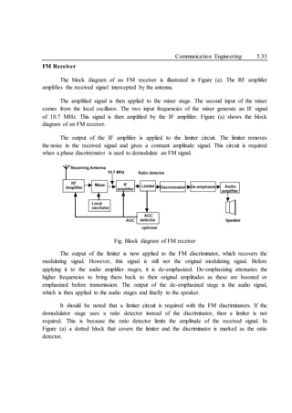 Communication Engineering 5.33
FM Receiver
The block diagram of an FM receiver is illustrated in Figure (a). The RF amplifier
amplifies the received signal intercepted by the antenna.
The amplified signal is then applied to the mixer stage. The second input of the mixer
comes from the local oscillator. The two input frequencies of the mixer generate an IF signal
of 10.7 MHz. This signal is then amplified by the IF amplifier. Figure (a) shows the block
diagram of an FM receiver.
The output of the IF amplifier is applied to the limiter circuit. The limiter removes
the noise in the received signal and gives a constant amplitude signal. This circuit is required
when a phase discriminator is used to demodulate an FM signal.
Fig. Block diagram of FM receiver
The output of the limiter is now applied to the FM discriminator, which recovers the
modulating signal. However, this signal is still not the original modulating signal. Before
applying it to the audio amplifier stages, it is de-emphasized. De-emphasizing attenuates the
higher frequencies to bring them back to their original amplitudes as these are boosted or
emphasized before transmission. The output of the de-emphasized stage is the audio signal,
which is then applied to the audio stages and finally to the speaker.
It should be noted that a limiter circuit is required with the FM discriminators. If the
demodulator stage uses a ratio detector instead of the discriminator, then a limiter is not
required. This is because the ratio detector limits the amplitude of the received signal. In
Figure (a) a dotted block that covers the limiter and the discriminator is marked as the ratio
detector.
 
