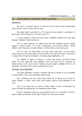 Communication Engineering 5.35
5.5 TELEVISION COMMUNICATION SYSTEM
Introduction
The aim of a television system is to extend the sense of sight beyond its natural limits
and to transmit sound associated with the scene.
The picture signal is generated by a TV camera and sound signal by a microphone. In
the 625 lines CCIR monochrome and PAL-B colour TV.
A system adopted by India, the picture signal is amplitude modulated and sound signal
frequency modulated before transmission.
The two carrier frequencies are suitably spaced and their modulation products radiated
through a common antenna. As in radio communication, each television station is allotted
different carrier frequencies to enable selection of desired station at the receiving end.
The TV receiver has tuned circuits in its input section called 'tuner'. It selects desired
channel signal out of the many picked up by the antenna. The selected RF band is' converted to
a common fixed IF band for convenience of providing large amplification to it.
The amplified IF signals are detected to obtain video (picture) and audio (sound)
signals. The video signal after large amplification drives the picture tube to reconstruct the
televised picture on the receiver screen. Similarly, the audio Signal is amplified and fed to the
loudspeaker to produce sound output associated with the scene.
PICTURE TRANSMISSION
The picture information is optical in character and may be thought of as an assemblage
of a large number of tiny areas representing picture details.
These elementary areas into which picture details may be broken up are known as
'picture elements' or 'pixels', which when viewed together represent visual information of the
scene.
Thus, at any instant there are almost an infinite number of pieces of information that
need to be picked up simultaneously for transmitting picture details.
However, simultaneous pick-up is not practicable because it is not feasible to provide a
separate signal path (channel) for the signal obtained from each picture element.
 