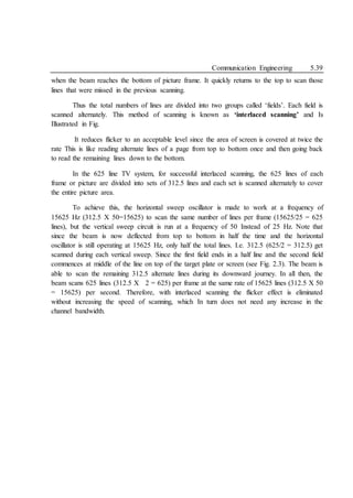 Communication Engineering 5.39
when the beam reaches the bottom of picture frame. It quickly returns to the top to scan those
lines that were missed in the previous scanning.
Thus the total numbers of lines are divided into two groups called ‘fields’. Each field is
scanned alternately. This method of scanning is known as ‘interlaced scanning’ and Is
Illustrated in Fig.
It reduces flicker to an acceptable level since the area of screen is covered at twice the
rate This is like reading alternate lines of a page from top to bottom once and then going back
to read the remaining lines down to the bottom.
In the 625 line TV system, for successful interlaced scanning, the 625 lines of each
frame or picture are divided into sets of 312.5 lines and each set is scanned alternately to cover
the entire picture area.
To achieve this, the horizontal sweep oscillator is made to work at a frequency of
15625 Hz (312.5 X 50=15625) to scan the same number of lines per frame (15625/25 = 625
lines), but the vertical sweep circuit is run at a frequency of 50 Instead of 25 Hz. Note that
since the beam is now deflected from top to bottom in half the time and the horizontal
oscillator is still operating at 15625 Hz, only half the total lines. I.e. 312.5 (625/2 = 312.5) get
scanned during each vertical sweep. Since the first field ends in a half line and the second field
commences at middle of the line on top of the target plate or screen (see Fig. 2.3). The beam is
able to scan the remaining 312.5 alternate lines during its downward journey. In all then, the
beam scans 625 lines (312.5 X 2 = 625) per frame at the same rate of 15625 lines (312.5 X 50
= 15625) per second. Therefore, with interlaced scanning the flicker effect is eliminated
without increasing the speed of scanning, which In turn does not need any increase in the
channel bandwidth.
 