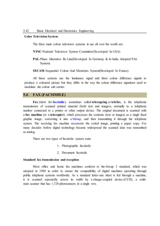 5.42 Basic Electrical and Electronics Engineering
Color Television System
The three main colour television systems in use all over the world are:
NTSC-National Television System Committee(Developed In USA)
PAL-Phase Alteration By Line(Developed In Germony & In India Adopted PAL
System)
SECAM-Sequential Colour And Memories System(Developed In France)
All these systems use the luminance signal and three colour difference signals to
produce a coloured picture but they differ in the way the colour difference signalsare used to
modulate the colour sub carrier.
5.6 FAX (FACSIMILE)
Fax (short for facsimile), sometimes called telecopying or telefax, is the telephonic
transmission of scanned printed material (both text and images), normally to a telephone
number connected to a printer or other output device. The original document is scanned with
a fax machine (or a telecopier), which processes the contents (text or images) as a single fixed
graphic image, converting it into a bitmap, and then transmitting it through the telephone
system. The receiving fax machine reconverts the coded image, printing a paper copy. For
many decades before digital technology became widespread the scanned data was transmitted
as analog.
There are two types of facsimile system exist.
1. Photographic facsimile
2. Document facsimile
Standard fax transmission and reception
Most office and home fax machines conform to the Group 3 standard, which was
adopted in 1980 in order to ensure the compatibility of digital machines operating through
public telephone systems worldwide. As a standard letter-size sheet is fed through a machine,
it is scanned repeatedly across its width by a charge-coupled device (CCD), a solid-
state scanner that has 1,728 photosensors in a single row.
 