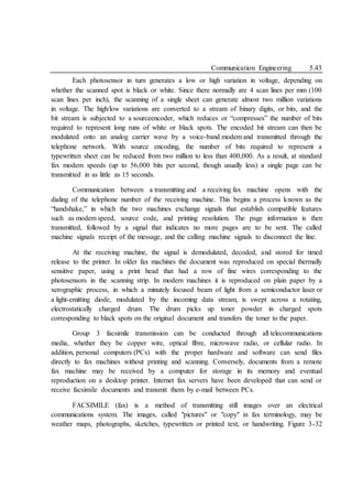 Communication Engineering 5.43
Each photosensor in turn generates a low or high variation in voltage, depending on
whether the scanned spot is black or white. Since there normally are 4 scan lines per mm (100
scan lines per inch), the scanning of a single sheet can generate almost two million variations
in voltage. The high/low variations are converted to a stream of binary digits, or bits, and the
bit stream is subjected to a sourceencoder, which reduces or “compresses” the number of bits
required to represent long runs of white or black spots. The encoded bit stream can then be
modulated onto an analog carrier wave by a voice-band modem and transmitted through the
telephone network. With source encoding, the number of bits required to represent a
typewritten sheet can be reduced from two million to less than 400,000. As a result, at standard
fax modem speeds (up to 56,000 bits per second, though usually less) a single page can be
transmitted in as little as 15 seconds.
Communication between a transmitting and a receiving fax machine opens with the
dialing of the telephone number of the receiving machine. This begins a process known as the
“handshake,” in which the two machines exchange signals that establish compatible features
such as modem speed, source code, and printing resolution. The page information is then
transmitted, followed by a signal that indicates no more pages are to be sent. The called
machine signals receipt of the message, and the calling machine signals to disconnect the line.
At the receiving machine, the signal is demodulated, decoded, and stored for timed
release to the printer. In older fax machines the document was reproduced on special thermally
sensitive paper, using a print head that had a row of fine wires corresponding to the
photosensors in the scanning strip. In modern machines it is reproduced on plain paper by a
xerographic process, in which a minutely focused beam of light from a semiconductor laser or
a light-emitting diode, modulated by the incoming data stream, is swept across a rotating,
electrostatically charged drum. The drum picks up toner powder in charged spots
corresponding to black spots on the original document and transfers the toner to the paper.
Group 3 facsimile transmission can be conducted through all telecommunications
media, whether they be copper wire, optical fibre, microwave radio, or cellular radio. In
addition, personal computers (PCs) with the proper hardware and software can send files
directly to fax machines without printing and scanning. Conversely, documents from a remote
fax machine may be received by a computer for storage in its memory and eventual
reproduction on a desktop printer. Internet fax servers have been developed that can send or
receive facsimile documents and transmit them by e-mail between PCs.
FACSIMILE (fax) is a method of transmitting still images over an electrical
communications system. The images, called "pictures" or "copy" in fax terminology, may be
weather maps, photographs, sketches, typewritten or printed text, or handwriting. Figure 3-32
 