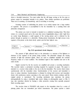 5.44 Basic Electrical and Electronics Engineering
shows a facsimile transceiver. You must realize that the still image serving as the fax copy or
picture cannot be transmitted instantly in its entirety. Three distinct operations are performed.
These are (1) scanning, (2) transmitting, and (3) recording or receiving.
Scanning consists of subdividing the picture in an orderly manner into a large number
of segments. This process is accomplished in the fax transmitter by a scanning drum and
phototube arrangement.
The picture you want to transmit is mounted on a cylindrical scanning drum. This drum
rotates at a constant speed and at the same time moves longitudinally along a shaft. Light from
an exciter lamp illuminates a small segment of the moving picture and is reflected by the
picture through an aperture to a phototube. During picture transmission, the light crosses every
segment of the picture as the drum slowly spirals past the fixed lighted area.
Fig. FAX operational circuit diagram
The amount of light reflected back to the phototube is a measure of the lightness or
darkness of the segment of the picture being scanned. The phototube changes the varying
amounts of light into electrical signals. These are used to amplitude modulate the constant
frequency output of a local oscillator. The modulated signal is then amplified and sent to the
radio circuits.
Signals received by the fax receiver are amplified and actuate a recording mechanism.
This recorder makes a permanent recording (segment by segment) on paper. The paper is
attached to a receiver drum similar to the one in the fax transmitter. The receiver drum rotates
synchronously with the transmitter drum. Synchronization of the receiver and transmitter is
done to reduce distortion. Synchronization is obtained by driving both receiver and transmitter
drums with synchronous motors operating at the same speed. Drum rotation continues until the
original picture is reproduced. The recording mechanism may reproduce the picture
photographically by using a modulated light source shining on photographic paper or film. It
may also reproduce directly by burning a white protective coating from specially prepared
black recording paper.
The receiver drum is FRAMED with respect to the transmitter drum by a series of
phasing pulses that are transmitted just before transmission. The pulses operate a clutch
 