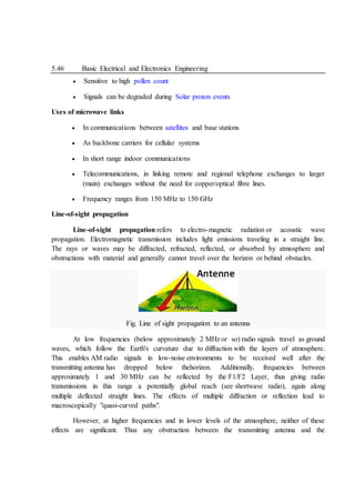 5.46 Basic Electrical and Electronics Engineering
 Sensitive to high pollen count
 Signals can be degraded during Solar proton events
Uses of microwave links
 In communications between satellites and base stations
 As backbone carriers for cellular systems
 In short range indoor communications
 Telecommunications, in linking remote and regional telephone exchanges to larger
(main) exchanges without the need for copper/optical fibre lines.
 Frequency ranges from 150 MHz to 150 GHz
Line-of-sight propagation
Line-of-sight propagation refers to electro-magnetic radiation or acoustic wave
propagation. Electromagnetic transmission includes light emissions traveling in a straight line.
The rays or waves may be diffracted, refracted, reflected, or absorbed by atmosphere and
obstructions with material and generally cannot travel over the horizon or behind obstacles.
Fig. Line of sight propagation to an antenna
At low frequencies (below approximately 2 MHz or so) radio signals travel as ground
waves, which follow the Earth's curvature due to diffraction with the layers of atmosphere.
This enables AM radio signals in low-noise environments to be received well after the
transmitting antenna has dropped below thehorizon. Additionally, frequencies between
approximately 1 and 30 MHz can be reflected by the F1/F2 Layer, thus giving radio
transmissions in this range a potentially global reach (see shortwave radio), again along
multiple deflected straight lines. The effects of multiple diffraction or reflection lead to
macroscopically "quasi-curved paths".
However, at higher frequencies and in lower levels of the atmosphere, neither of these
effects are significant. Thus any obstruction between the transmitting antenna and the
 