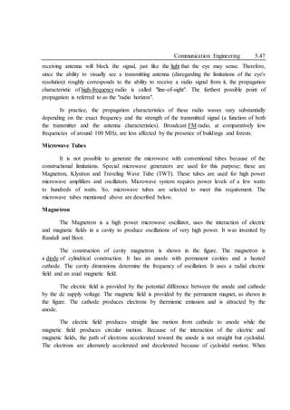 Communication Engineering 5.47
receiving antenna will block the signal, just like the light that the eye may sense. Therefore,
since the ability to visually see a transmitting antenna (disregarding the limitations of the eye's
resolution) roughly corresponds to the ability to receive a radio signal from it, the propagation
characteristic of high-frequency radio is called "line-of-sight". The farthest possible point of
propagation is referred to as the "radio horizon".
In practice, the propagation characteristics of these radio waves vary substantially
depending on the exact frequency and the strength of the transmitted signal (a function of both
the transmitter and the antenna characteristics). Broadcast FM radio, at comparatively low
frequencies of around 100 MHz, are less affected by the presence of buildings and forests.
Microwave Tubes
It is not possible to generate the microwave with conventional tubes because of the
constructional limitations. Special microwave generators are used for this purpose; these are
Magnetron, Klystron and Traveling Wave Tube (TWT). These tubes are used for high power
microwave amplifiers and oscillators. Microwave system requires power levels of a few watts
to hundreds of watts. So, microwave tubes are selected to meet this requirement. The
microwave tubes mentioned above are described below.
Magnetron
The Magnetron is a high power microwave oscillator, uses the interaction of electric
and magnetic fields in a cavity to produce oscillations of very high power. It was invented by
Randall and Boot.
The construction of cavity magnetron is shown in the figure. The magnetron is
a diode of cylindrical construction. It has an anode with permanent cavities and a heated
cathode. The cavity dimensions determine the frequency of oscillation. It uses a radial electric
field and an axial magnetic field.
The electric field is provided by the potential difference between the anode and cathode
by the dc supply voltage. The magnetic field is provided by the permanent magnet, as shown in
the figure. The cathode produces electrons by thermionic emission and is attracted by the
anode.
The electric field produces straight line motion from cathode to anode while the
magnetic field produces circular motion. Because of the interaction of the electric and
magnetic fields, the path of electrons accelerated toward the anode is not straight but cycloidal.
The electrons are alternately accelerated and decelerated because of cycloidal motion. When
 