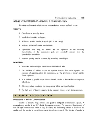 Communication Engineering 5.55
MERITS AND DEMERITS OF MICROWAVE COMMUNICATION
The merits and demerits of microwave communication system are listed below:
MERITS
1. Capital cost is generally lower.
2. Installation is quicker and easier.
3. Additional service may be provided quickly and cheaply.
4. Irregular ground difficulties are overcome.
5. Equalization need only be applied for the equipment as the frequency
characteristics of the transmission path are essentially constant over the
transmission bandwidths.
6. Repeater spacing may be increased by increasing tower heights.
DEMERITS
1. Restriction to line-of-sight operation on conventional links.
2. The problem of suitable access to repeater stations from main highways and
provision of accommodation for maintenance, 'c. The provision of power supplies
for the repeaters.
3. It is difficult to provide short distance branch circuits to intermediate exchanges or
subscribers.
4. Adverse weather conditions can cause severe fading and beam bending.
5. The high level of linearity required in the repeaters poses a severe design problem.
5.8 SATELLITE COMMUNICATION
Introduction to Satellite Communication
Satellite is powerful long distance and point-to multipoint communication system. A
communication satellite is an R.F (Radio Frequency) repeater. To overcome disadvantage of
Line of sight communication which is only 45-55km, the transmitting antenna is placed on the
satellite and the satellite is placed in the orbit high above the earth. The function of satellite is
 