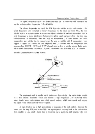 Communication Engineering 5.57
The uplink frequencies (5.9---6.4 GHZ) are used for T/N from the earth station to the
satellite and down link frequencies (3.7—4.2GHZ).
The above frequencies are used for T/N from the satellite to the earth station , the
uplink frequencies are converted to lower frequencies by the mixer and local Osc, the com
satellite acts as a repeater station it receives the signal, amplifiers it and then transmitted over a
next frequencies to avoid interference between the uplink signal and down link , the two way
communication is established with the help of transponder , a com satellite has multi
transponders per satellite has in creased over the year ,a satellite with 2 transponders can
support a signal T.V channel or 240 telephone lines , a satellite with 48 transponders can
accommodate 4000T.P CKTS and 2 T.V channels now-a-days in satellite using a digital tech ,
due to which 0ne satellite can handle 120,000 T.P4 channels and more then 500 T.V channels.
Satellite Communication Earth Station
The equipment used in satellite earth station are shown in fig , the earth station consist
of a dish antenna transmitter which can transmit a high frequencies (5.9—6.4GHZ) micro
wave signals, some earth stations also called ground station , which can transmit and receive
the signals while others can only receive signals.
A high directive and a high gain antenna is necessary at the earth station , because the
losses over the long T/N path is very high , the signals power reaching back to the earth station
from satellite is very small . there fore at receiving end a parabolic dish antenna with 61m
 