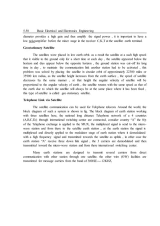 5.58 Basic Electrical and Electronics Engineering
diameter provides a high gain and thus amplify the signal power , it is important to have a
low noiseamplifier before the mixer stage in the receiver C,K,T at the satellite earth terminal.
Geostationary Satellite
The satellites were placed in low earth orbit. as a result the satellite at a such high speed
that it visible to the ground only for a short time at each day , the satellite appeared below the
horizon and dies appear below the opposite horizon , the ground station was cut-off for long
time in day , to maintain the communication link another station had to be activated , this
problem was solved by placing the satellite in circular orbit of approximately 22300 miles or
35900 km radius, as the satellite height increases from the earth surface , the speed of satellite
decreases by the same manner , at that height the angular velocity of satellite will be
proportional to the angular velocity of earth , the satellite rotates with the same speed as that of
the earth due to which the satellite will always be at the same place where it has been fixed ,
this type of satellite is called geo stationary satellite.
Telephone Link via Satellite
The satellite communication can be used for Telephone telecom. Around the world, the
block diagram of such a system is shown in fig. The block diagram of earth station working
with three satellites here, the national long distance Telephone network of a 4 countries
(A,B,C,D,) through international switching center are connected, consider country “A” the 0/p
of the Telephone exchange is applied to the MUX, the multiplexed signal is send to the micro-
wave station and from there to the satellite earth station , at the earth station the signal is
multiplexed and directly applied to the modulator stage of earth station where it demodulated
with a high frequency signal and transmitted towards the satellite as uplink , in other case the
earth station “A” receive three down link signal , the 3 carriers are demodulated and then
transmitted toward the micro-wave station and from there international switching center.
Many earth stations are designed to transmit several carriers from direct
communication with other station through one satellite; the other wire (OW) facilities are
transmitted for message carriers from the band of 300HZ----12KHZ,
 