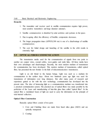 5.60 Basic Electrical and Electronics Engineering
Demerits
1. The transmitter and receiver used in satellite communication requires high power,
most sensitive transmitters and large diameter antenna's.
2. Satellite communication is disturbed by solar activities and cyclones in the space.
3. Due to ageing effect the efficiency of Satellite components decreases.
4. The longer propagation times (APPOX,300 ms) is one of a disadvantage of satellite
communication.
5. The cost for Initial design and launching of the satellite in the orbit results in
extremely high.
5.9 OPTICAL FIBER COMMUNICATION
The transmission media used for the communication of signals from one point to
another are copper wires, coaxial cables, wave-guides and radio links. All these media have
their own advantages and disadvantages. Recently, the most modern medium of transmission
for communication has been developed. This modern medium of transmission, called optical
fiber, has presented the new frontier in the field of telecommunication transmission.
Light is an old friend to the human beings. Light was used as a medium for
communication in the earliest days. About two hundreds years ago light was used for
transmission of information over long distances. But after many years of research and
experience gained so far with the new technology, communication has developed into the
present state. The idea of harnessing light as a communications medium was transformed into
a practical communication system. The practical use of optical fibers was made possible by the
perfection of the Laser and manufacturing of hair-thin glass lines called "optical fiber". In the
optical fiber a modulated beam of light are used to carry the information on the principle of
total internal reflection.
Optical Fiber Construction
Basically optical fibers consist of two parts
1. Core and Cladding: these are made from fused silica glass (SiO2) and are
optically transparent.
2. Coating:
 