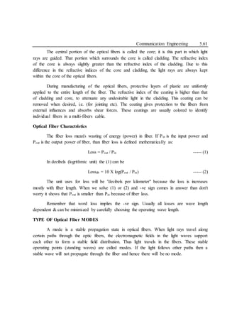 Communication Engineering 5.61
The central portion of the optical fibers is called the core; it is this part in which light
rays are guided. That portion which surrounds the core is called cladding. The refractive index
of the core is always slightly greater than the refractive index of the cladding. Due to this
difference in the refractive indices of the core and cladding, the light rays are always kept
within the core of the optical fibers.
During manufacturing of the optical fibers, protective layers of plastic are uniformly
applied to the entire length of the fiber. The refractive index of the coating is higher than that
of cladding and core, to attenuate any undesirable light in the cladding. This coating can be
removed when desired, i.e. (for jointing etc). The coating gives protection to the fibers from
external influences and absorbs shear forces. These coatings are usually colored to identify
individual fibers in a multi-fibers cable.
Optical Fiber Charactristics
The fiber loss mean's wasting of energy (power) in fiber. If Pin is the input power and
Pout is the output power of fiber, than fiber loss is defined methematically as:
Loss = Pout / Pin ----- (1)
In decibels (logrithmic unit) the (1) can be
Lossdb = 10 X log(Pout / Pin) ----- (2)
The unit uses for less will be "decibels per kilometer" because the loss is increases
mostly with fiber length. When we solve (1) or (2) and -ve sign comes in answer than don't
worry it shows that Pout is smaller than Pin because of fiber loss.
Remember that word loss implies the -ve sign. Usually all losses are wave length
dependent & can be minimized by carefully choosing the operating wave length.
TYPE OF Optical Fiber MODES
A mode is a stable propagation state in optical fibers. When light rays travel along
certain paths through the optic fibers, the electromagnetic fields in the light waves support
each other to form a stable field distribution. Thus light travels in the fibers. These stable
operating points (standing waves) are called modes. If the light follows other paths then a
stable wave will not propagate through the fiber and hence there will be no mode.
 